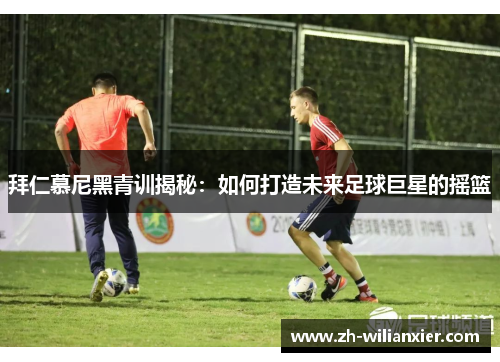 拜仁慕尼黑青训揭秘：如何打造未来足球巨星的摇篮